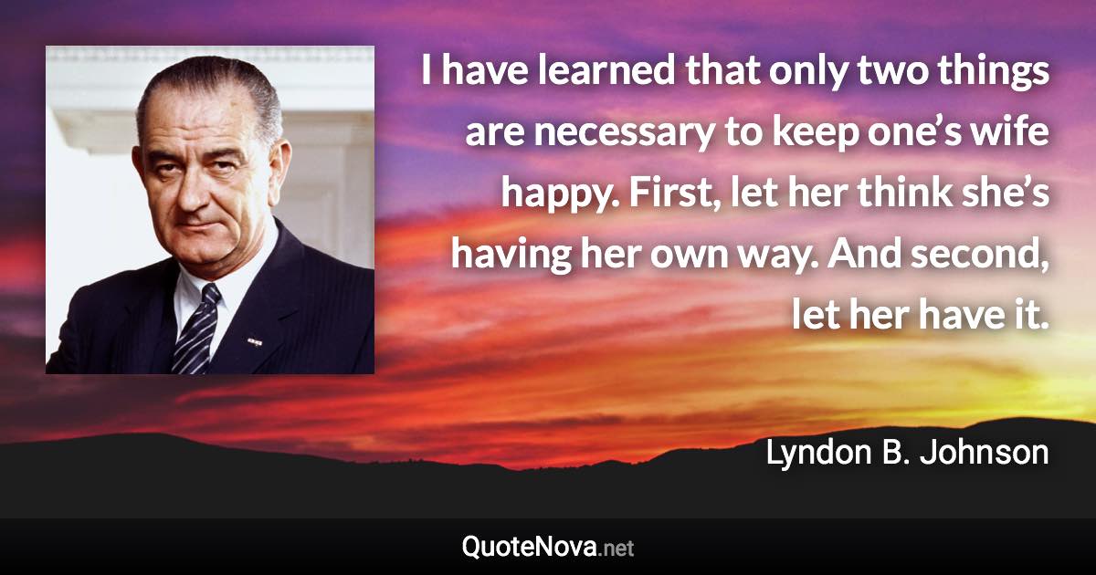 I have learned that only two things are necessary to keep one’s wife happy. First, let her think she’s having her own way. And second, let her have it. - Lyndon B. Johnson quote