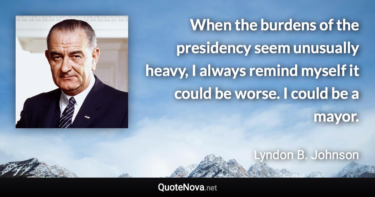 When the burdens of the presidency seem unusually heavy, I always remind myself it could be worse. I could be a mayor. - Lyndon B. Johnson quote