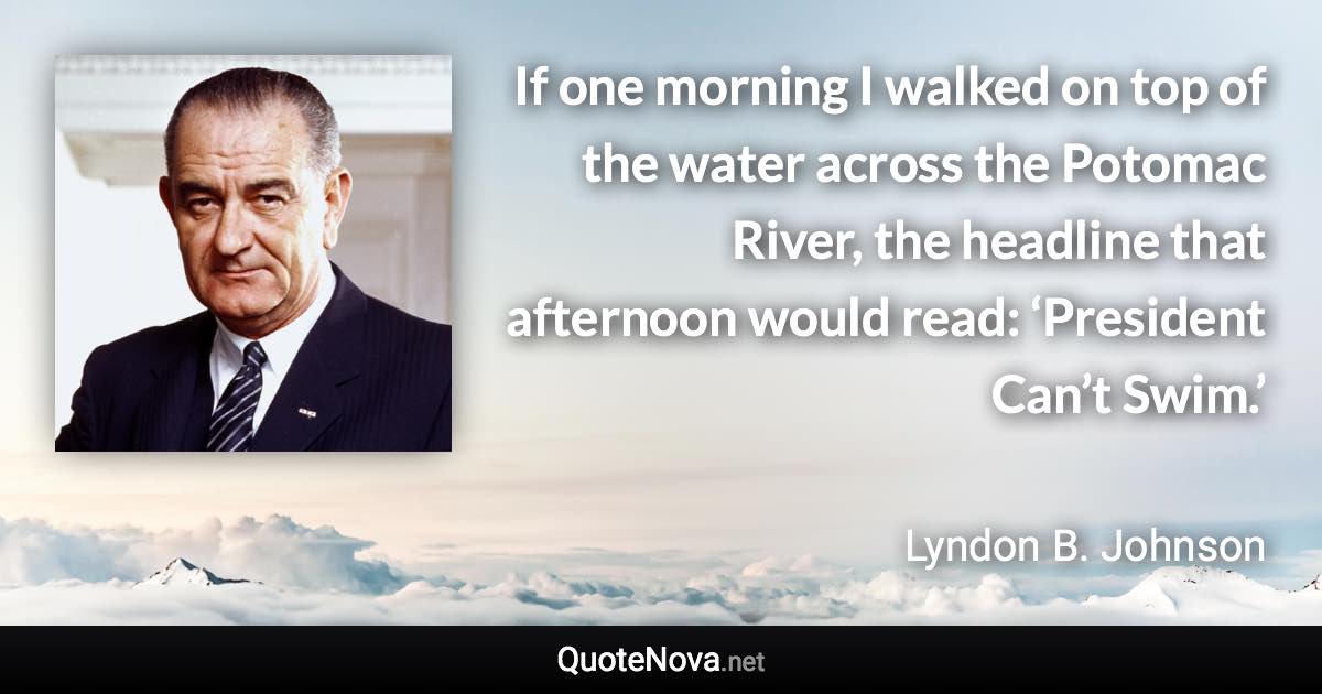 If one morning I walked on top of the water across the Potomac River, the headline that afternoon would read: ‘President Can’t Swim.’ - Lyndon B. Johnson quote