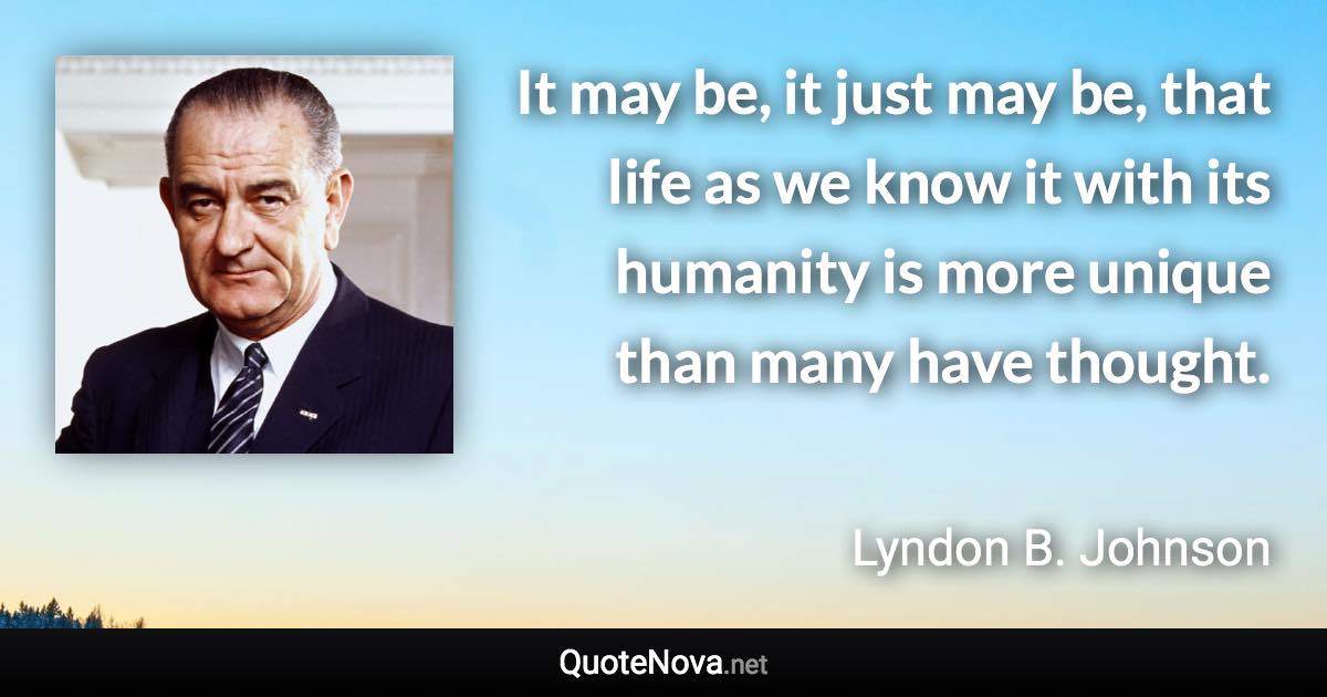 It may be, it just may be, that life as we know it with its humanity is more unique than many have thought. - Lyndon B. Johnson quote