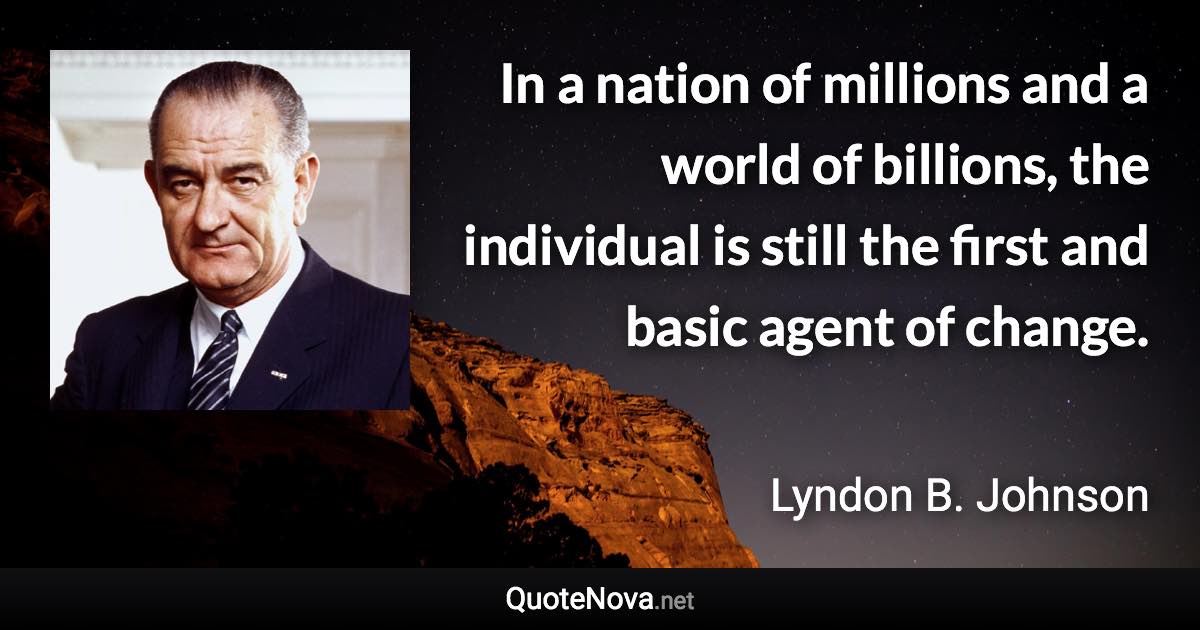 In a nation of millions and a world of billions, the individual is still the first and basic agent of change. - Lyndon B. Johnson quote