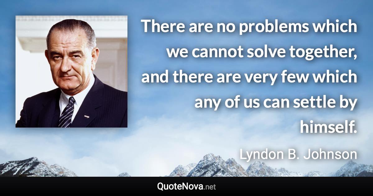 There are no problems which we cannot solve together, and there are very few which any of us can settle by himself. - Lyndon B. Johnson quote