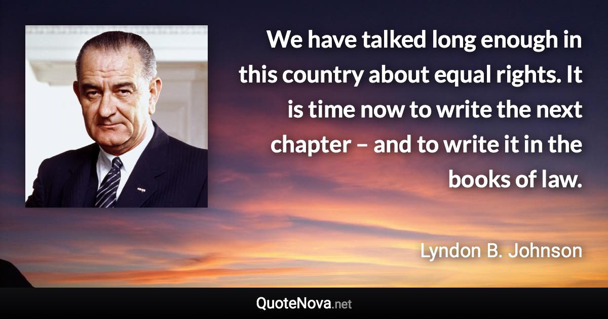 We have talked long enough in this country about equal rights. It is time now to write the next chapter – and to write it in the books of law. - Lyndon B. Johnson quote