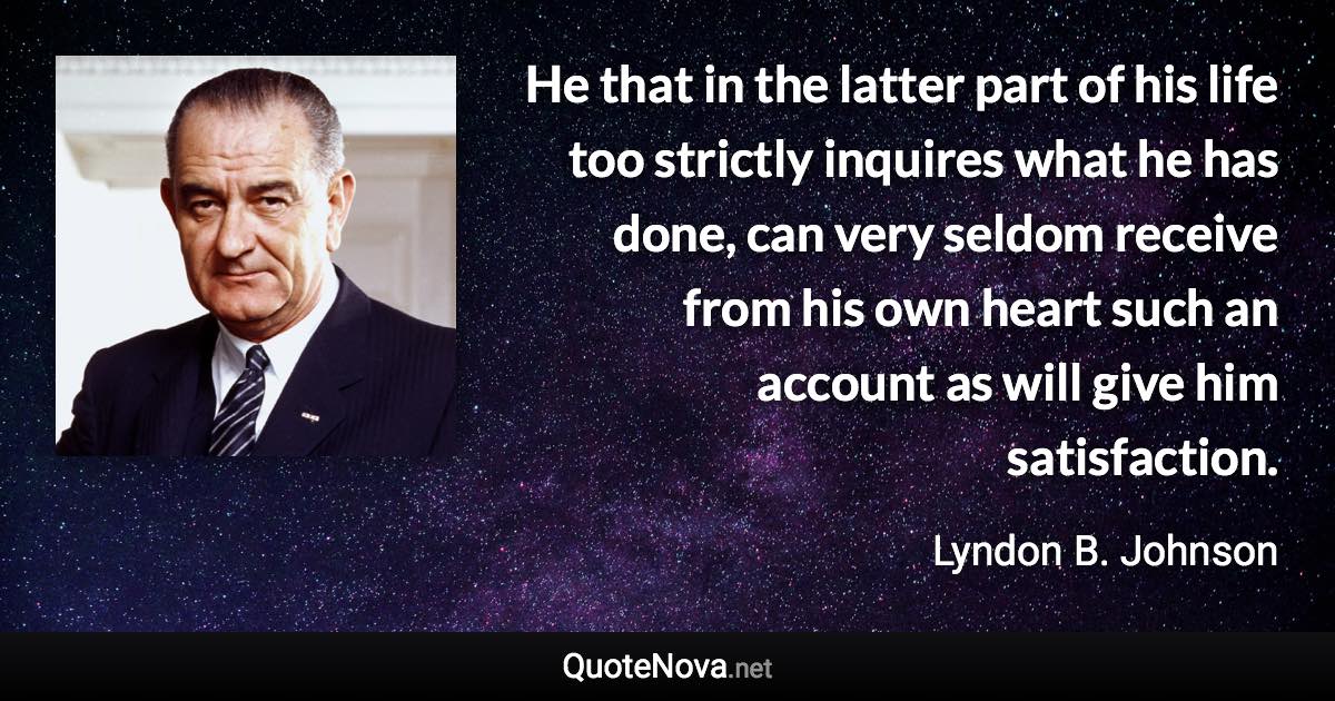 He that in the latter part of his life too strictly inquires what he has done, can very seldom receive from his own heart such an account as will give him satisfaction. - Lyndon B. Johnson quote