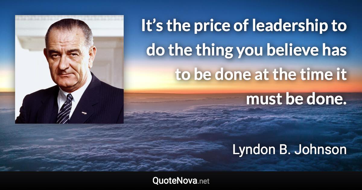 It’s the price of leadership to do the thing you believe has to be done at the time it must be done. - Lyndon B. Johnson quote
