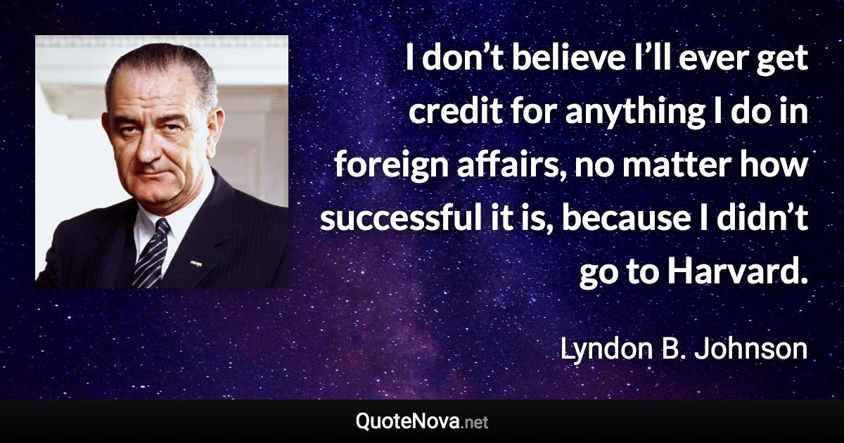 I don’t believe I’ll ever get credit for anything I do in foreign affairs, no matter how successful it is, because I didn’t go to Harvard. - Lyndon B. Johnson quote