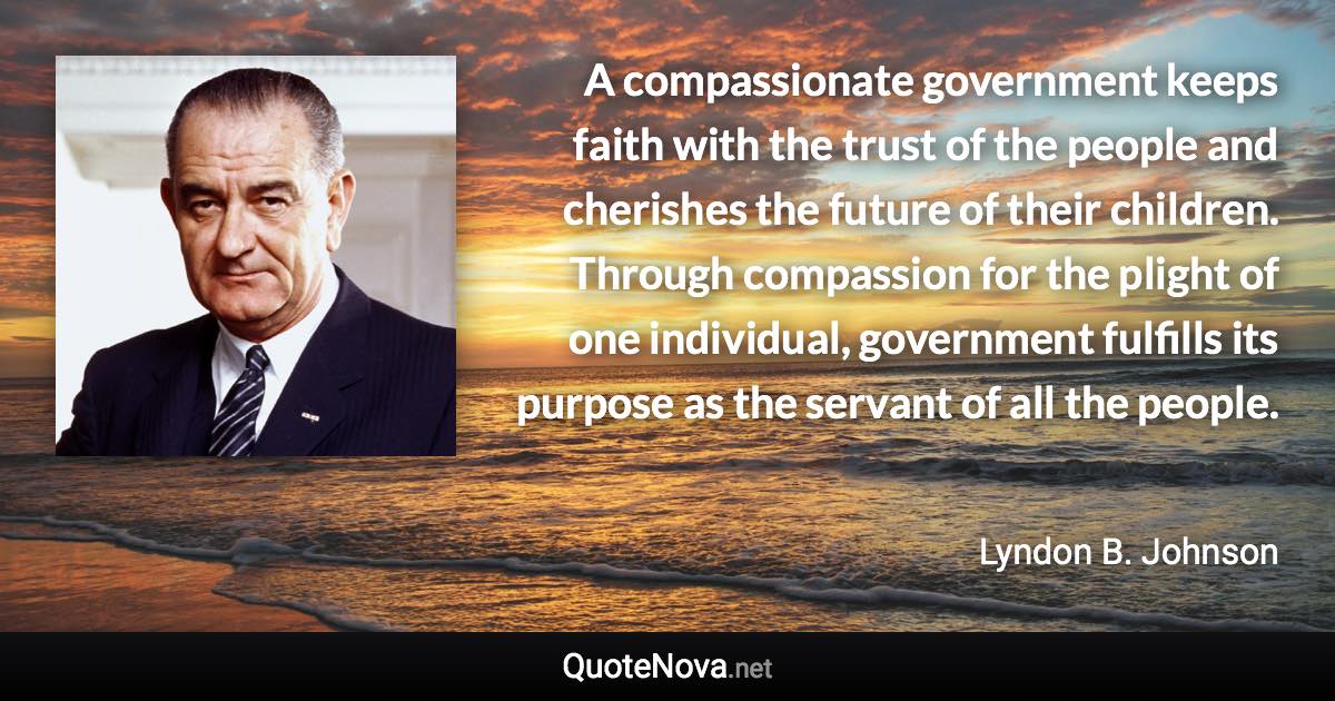 A compassionate government keeps faith with the trust of the people and cherishes the future of their children. Through compassion for the plight of one individual, government fulfills its purpose as the servant of all the people. - Lyndon B. Johnson quote