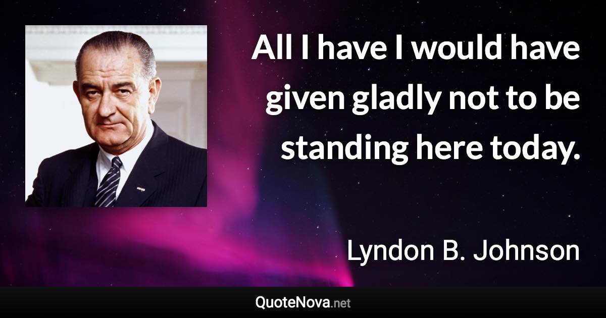 All I have I would have given gladly not to be standing here today. - Lyndon B. Johnson quote