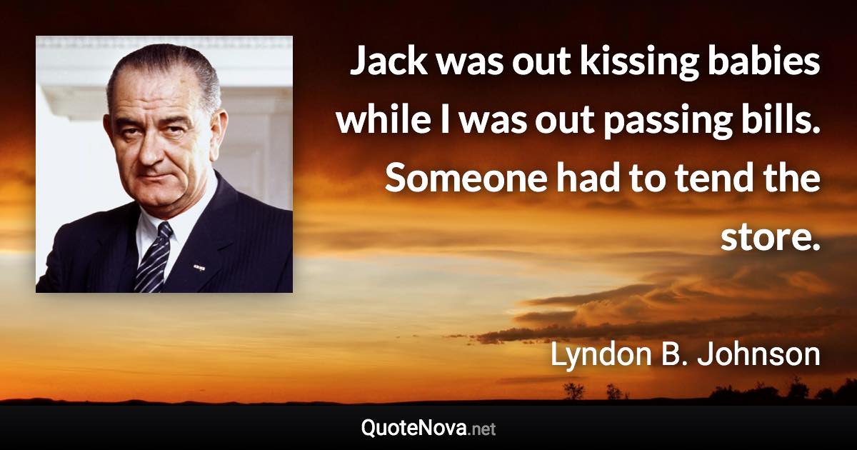 Jack was out kissing babies while I was out passing bills. Someone had to tend the store. - Lyndon B. Johnson quote