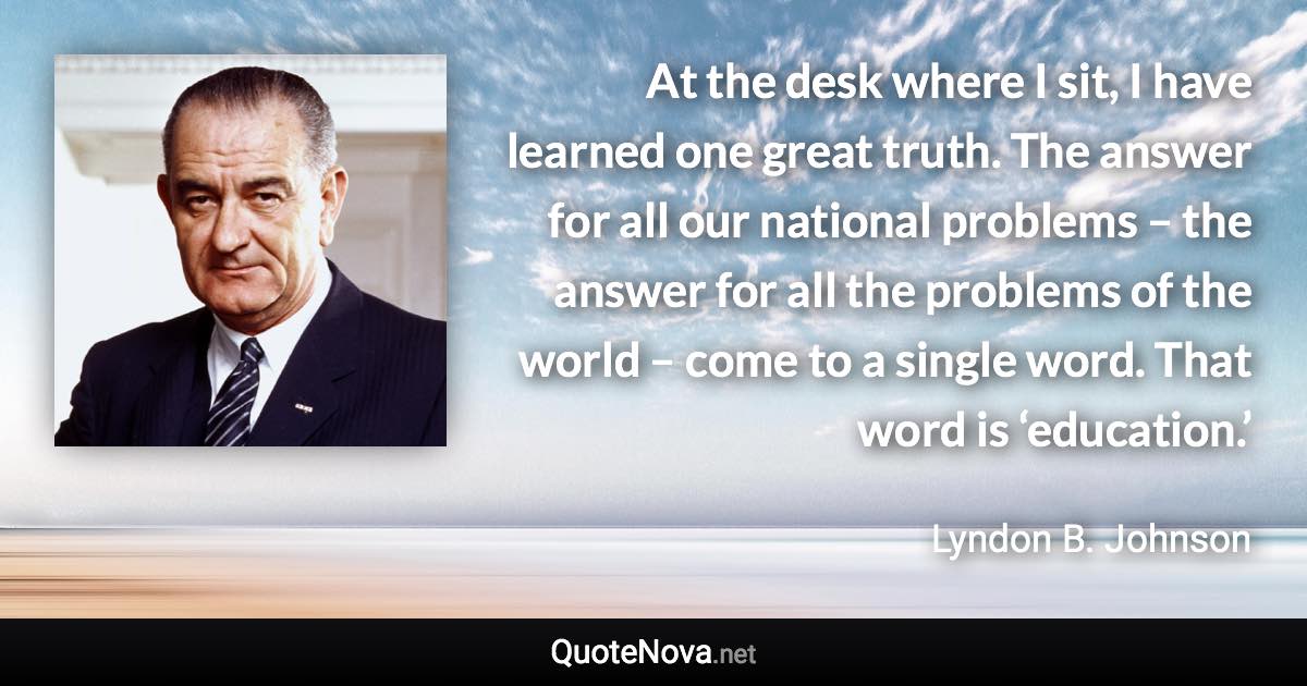 At the desk where I sit, I have learned one great truth. The answer for all our national problems – the answer for all the problems of the world – come to a single word. That word is ‘education.’ - Lyndon B. Johnson quote