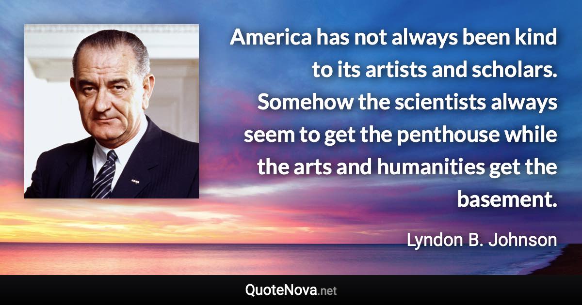 America has not always been kind to its artists and scholars. Somehow the scientists always seem to get the penthouse while the arts and humanities get the basement. - Lyndon B. Johnson quote