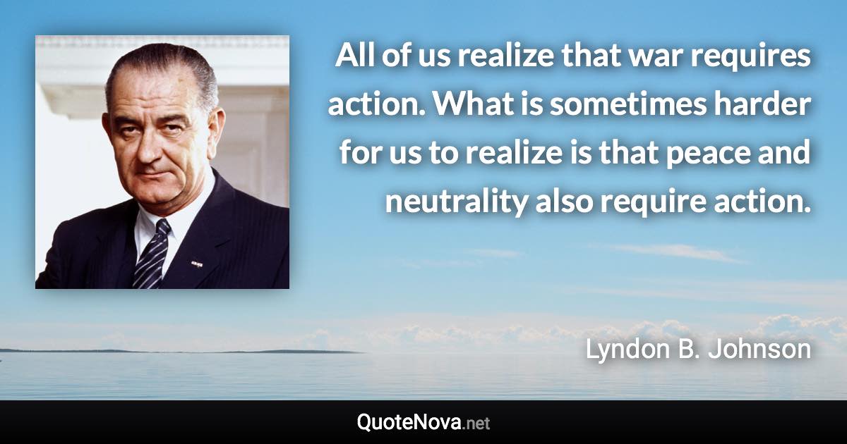 All of us realize that war requires action. What is sometimes harder for us to realize is that peace and neutrality also require action. - Lyndon B. Johnson quote