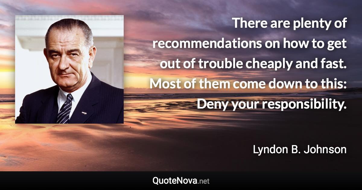 There are plenty of recommendations on how to get out of trouble cheaply and fast. Most of them come down to this: Deny your responsibility. - Lyndon B. Johnson quote