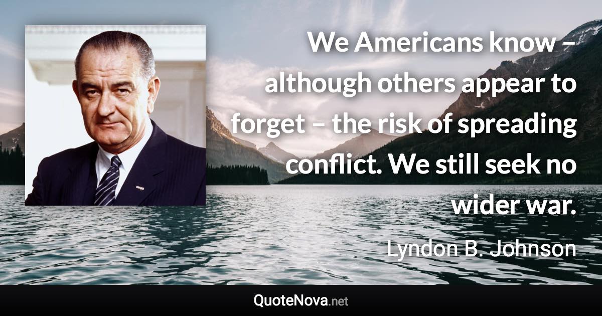 We Americans know – although others appear to forget – the risk of spreading conflict. We still seek no wider war. - Lyndon B. Johnson quote