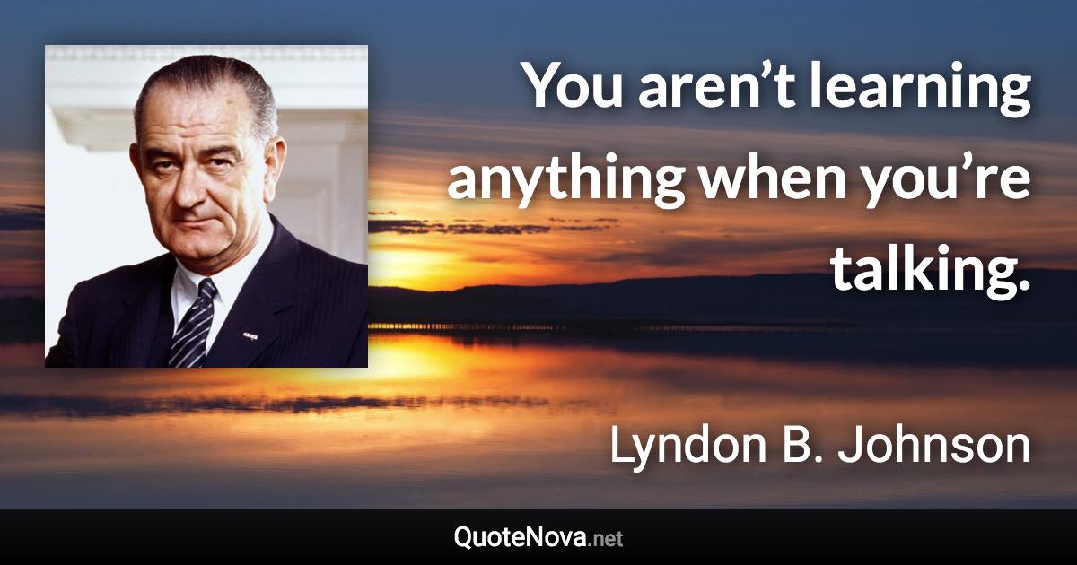You aren’t learning anything when you’re talking. - Lyndon B. Johnson quote