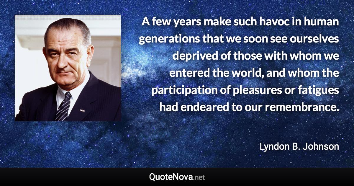 A few years make such havoc in human generations that we soon see ourselves deprived of those with whom we entered the world, and whom the participation of pleasures or fatigues had endeared to our remembrance. - Lyndon B. Johnson quote