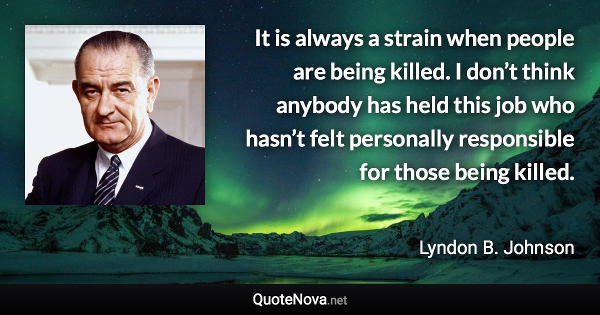 It is always a strain when people are being killed. I don’t think anybody has held this job who hasn’t felt personally responsible for those being killed. - Lyndon B. Johnson quote