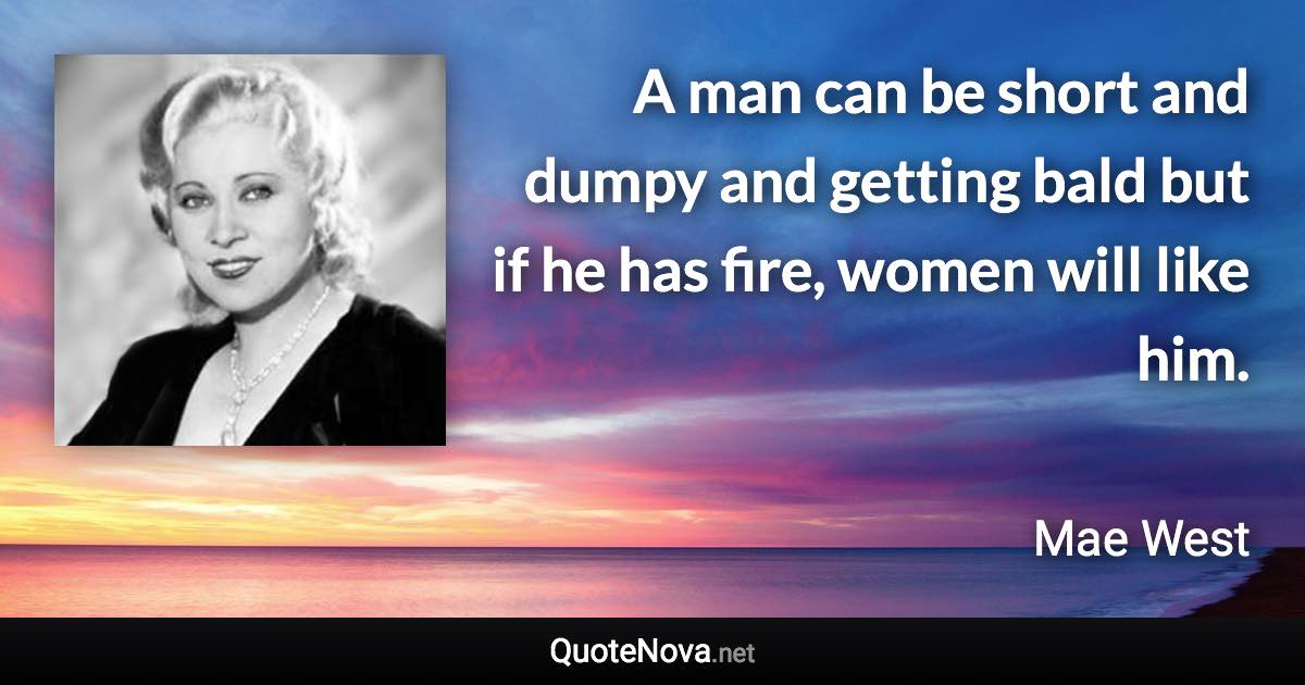 A man can be short and dumpy and getting bald but if he has fire, women will like him. - Mae West quote