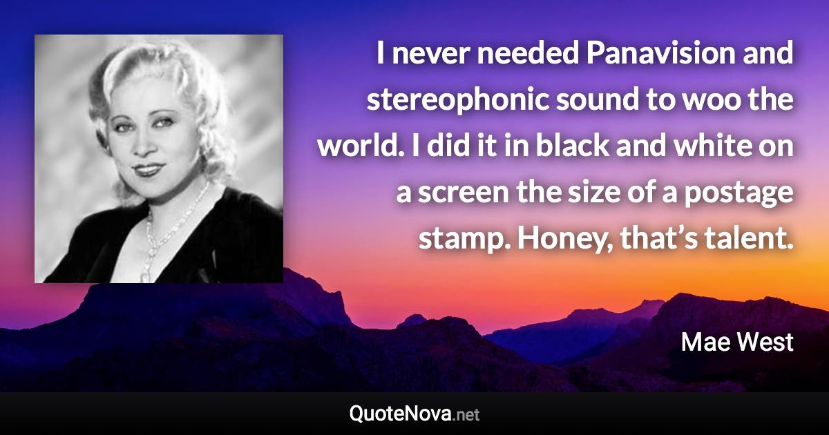 I never needed Panavision and stereophonic sound to woo the world. I did it in black and white on a screen the size of a postage stamp. Honey, that’s talent. - Mae West quote