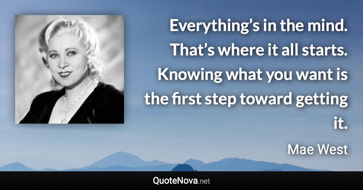 Everything’s in the mind. That’s where it all starts. Knowing what you want is the first step toward getting it. - Mae West quote
