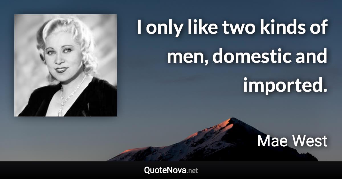 I only like two kinds of men, domestic and imported. - Mae West quote