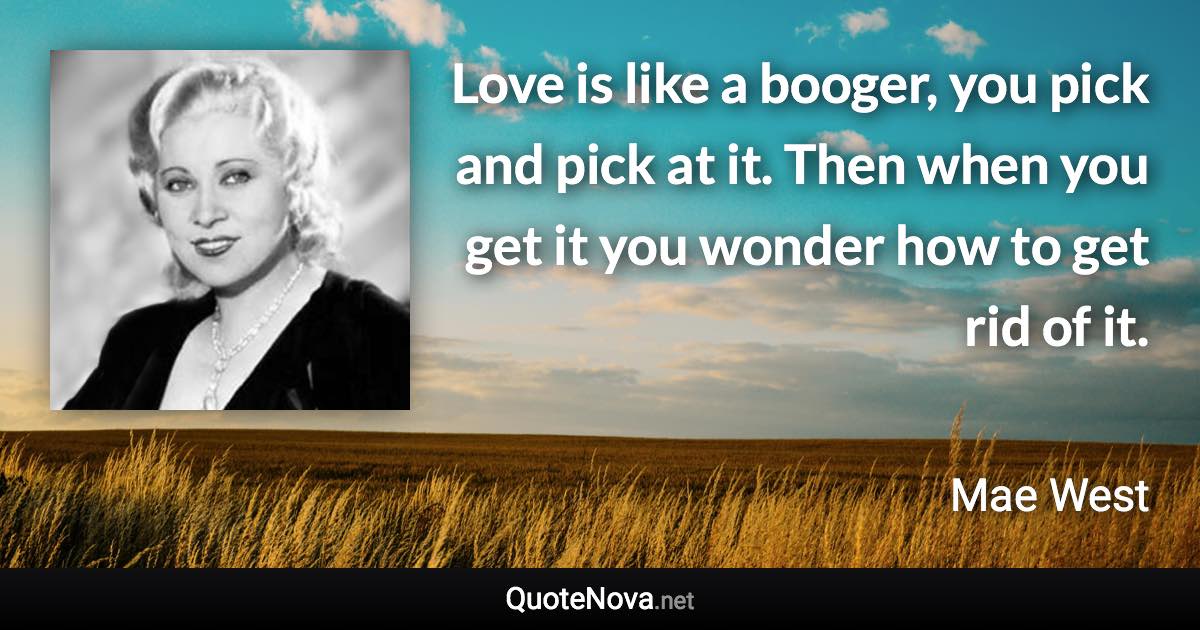 Love is like a booger, you pick and pick at it. Then when you get it you wonder how to get rid of it. - Mae West quote