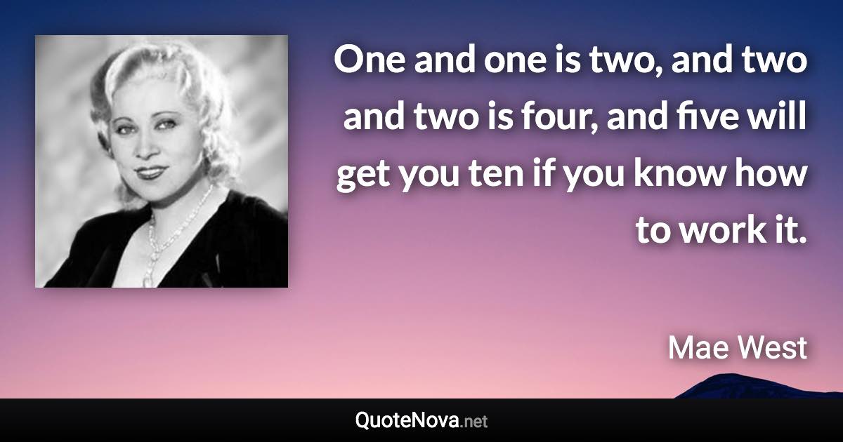 One and one is two, and two and two is four, and five will get you ten if you know how to work it. - Mae West quote