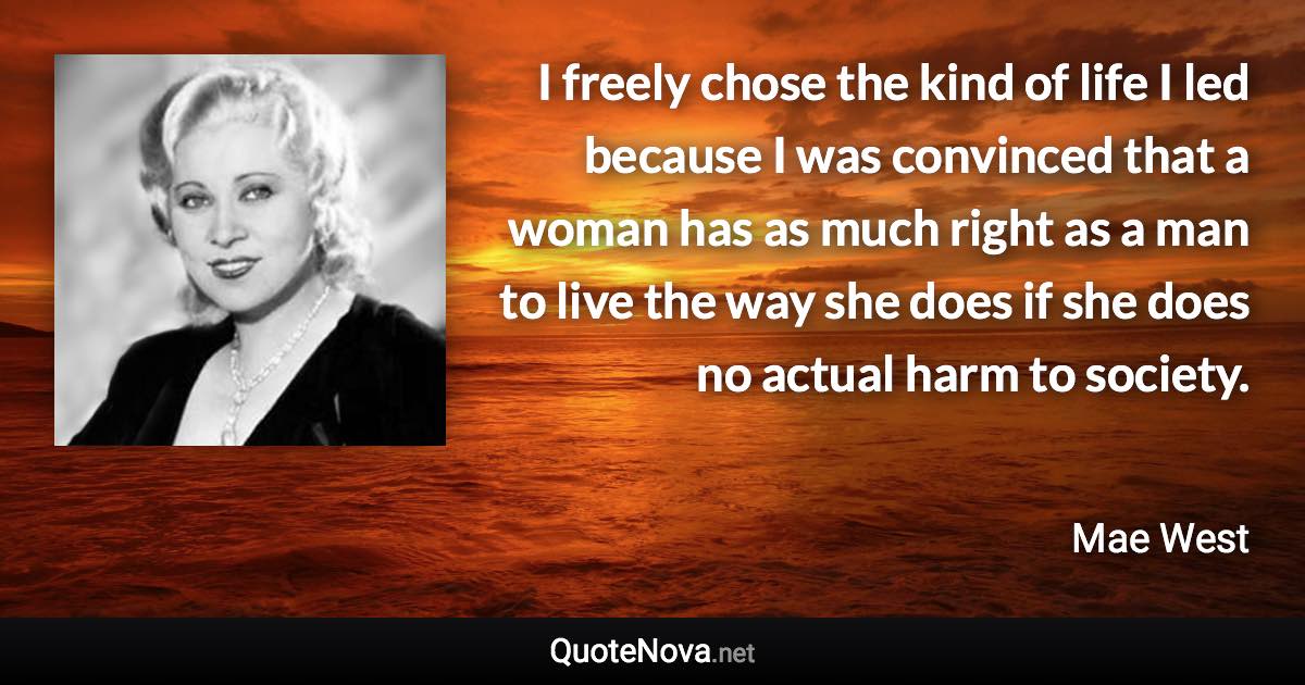 I freely chose the kind of life I led because I was convinced that a woman has as much right as a man to live the way she does if she does no actual harm to society. - Mae West quote