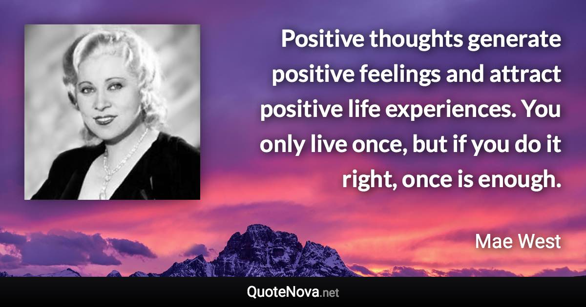 Positive thoughts generate positive feelings and attract positive life experiences. You only live once, but if you do it right, once is enough. - Mae West quote