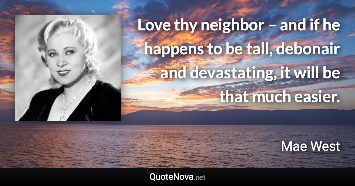 Love thy neighbor – and if he happens to be tall, debonair and devastating, it will be that much easier. - Mae West quote