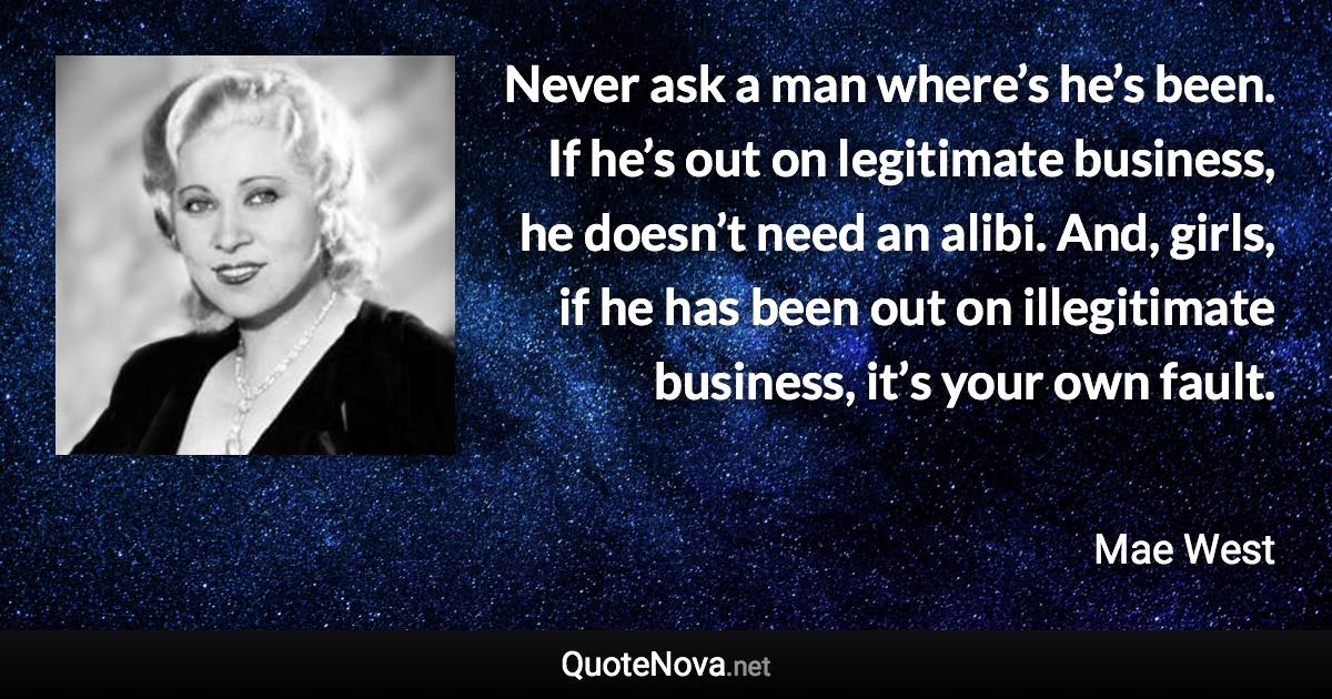 Never ask a man where’s he’s been. If he’s out on legitimate business, he doesn’t need an alibi. And, girls, if he has been out on illegitimate business, it’s your own fault. - Mae West quote