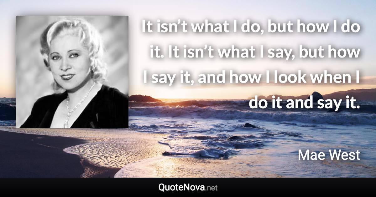 It isn’t what I do, but how I do it. It isn’t what I say, but how I say it, and how I look when I do it and say it. - Mae West quote