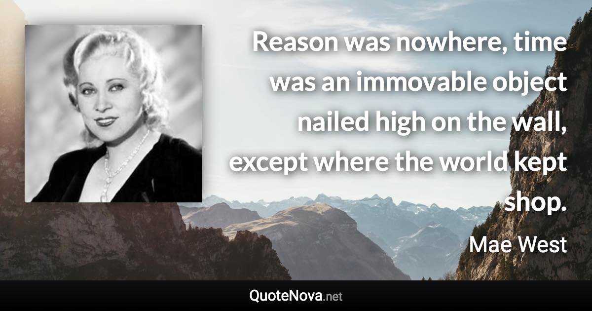 Reason was nowhere, time was an immovable object nailed high on the wall, except where the world kept shop. - Mae West quote