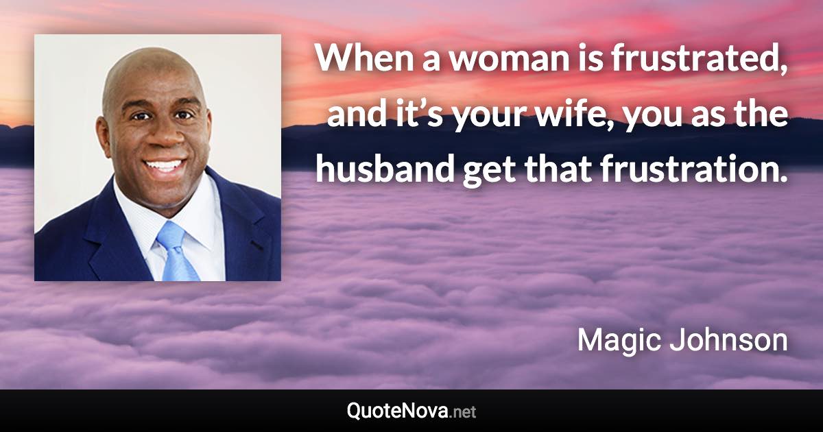 When a woman is frustrated, and it’s your wife, you as the husband get that frustration. - Magic Johnson quote