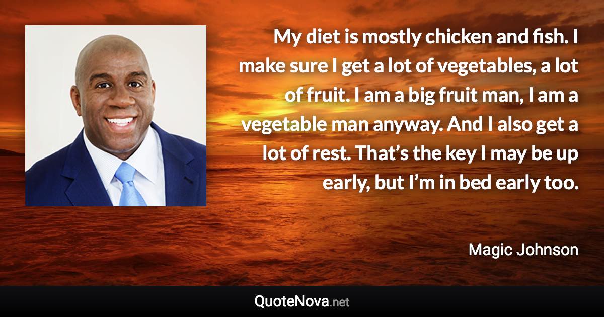 My diet is mostly chicken and fish. I make sure I get a lot of vegetables, a lot of fruit. I am a big fruit man, I am a vegetable man anyway. And I also get a lot of rest. That’s the key I may be up early, but I’m in bed early too. - Magic Johnson quote