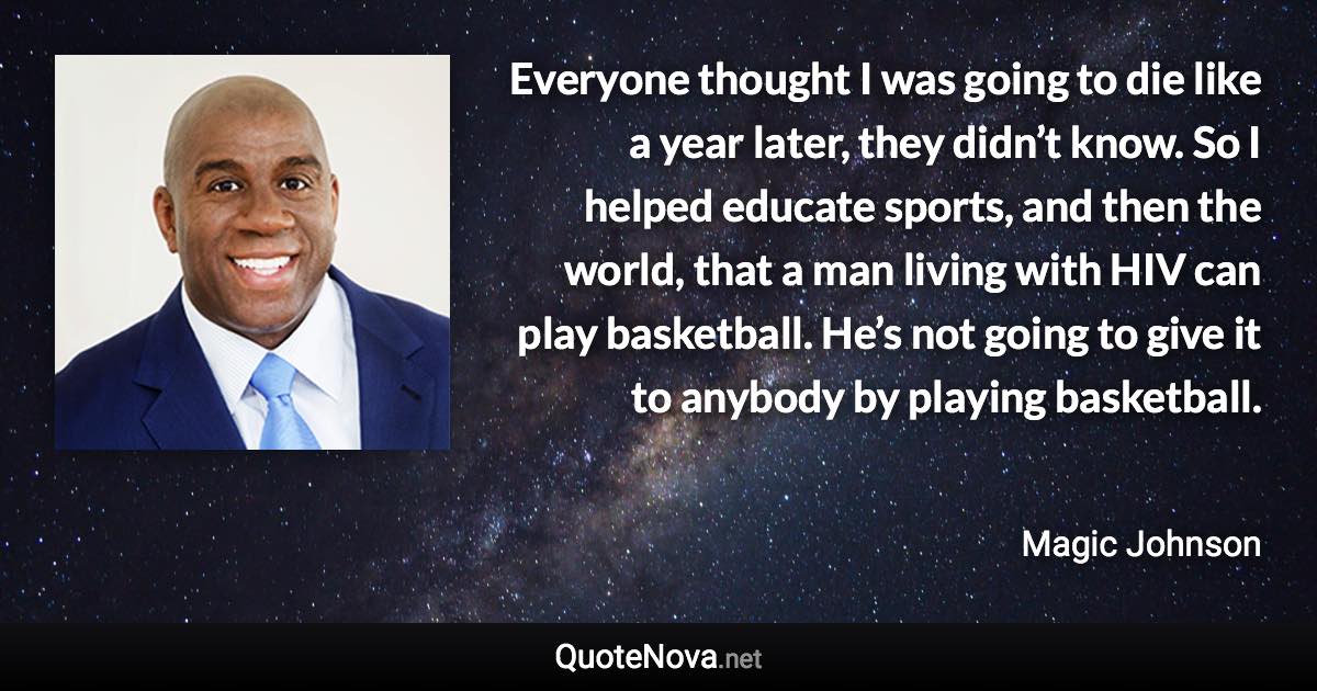 Everyone thought I was going to die like a year later, they didn’t know. So I helped educate sports, and then the world, that a man living with HIV can play basketball. He’s not going to give it to anybody by playing basketball. - Magic Johnson quote