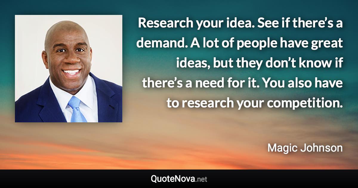 Research your idea. See if there’s a demand. A lot of people have great ideas, but they don’t know if there’s a need for it. You also have to research your competition. - Magic Johnson quote