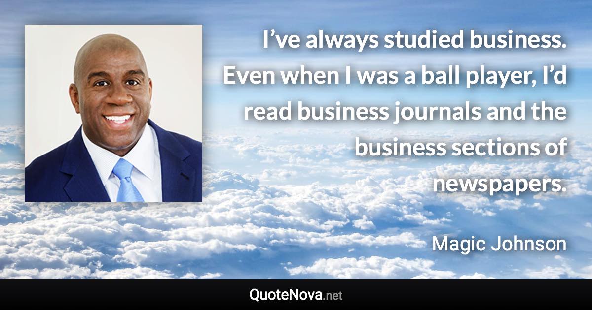 I’ve always studied business. Even when I was a ball player, I’d read business journals and the business sections of newspapers. - Magic Johnson quote