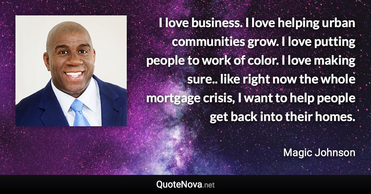 I love business. I love helping urban communities grow. I love putting people to work of color. I love making sure.. like right now the whole mortgage crisis, I want to help people get back into their homes. - Magic Johnson quote