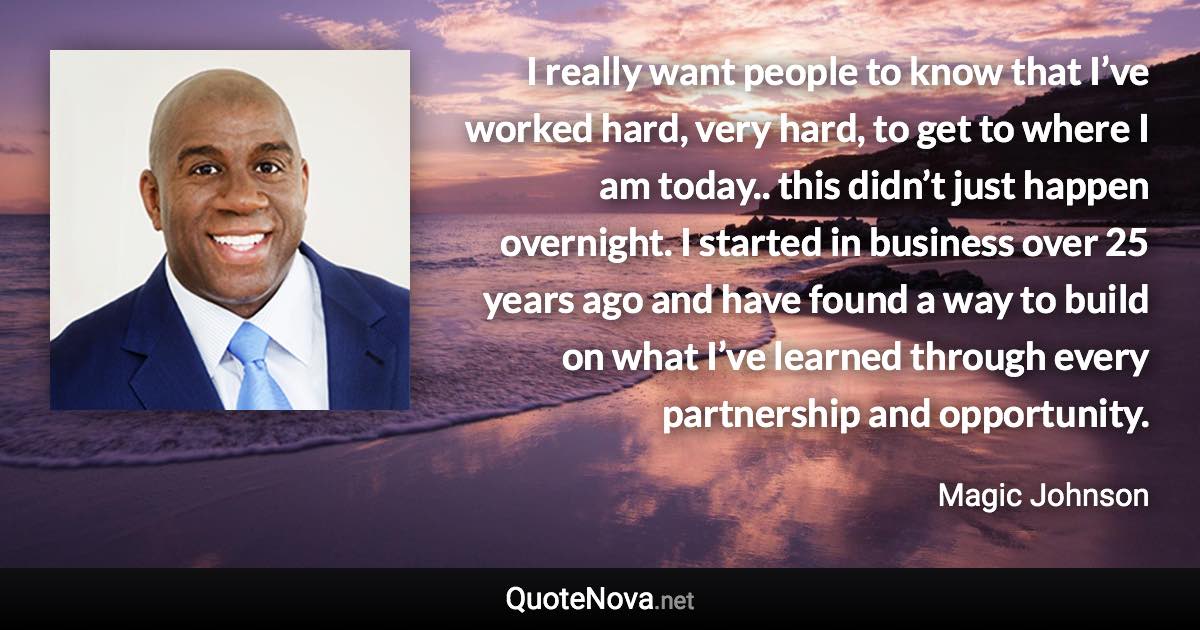 I really want people to know that I’ve worked hard, very hard, to get to where I am today.. this didn’t just happen overnight. I started in business over 25 years ago and have found a way to build on what I’ve learned through every partnership and opportunity. - Magic Johnson quote