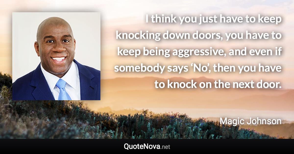 I think you just have to keep knocking down doors, you have to keep being aggressive, and even if somebody says ‘No’, then you have to knock on the next door. - Magic Johnson quote