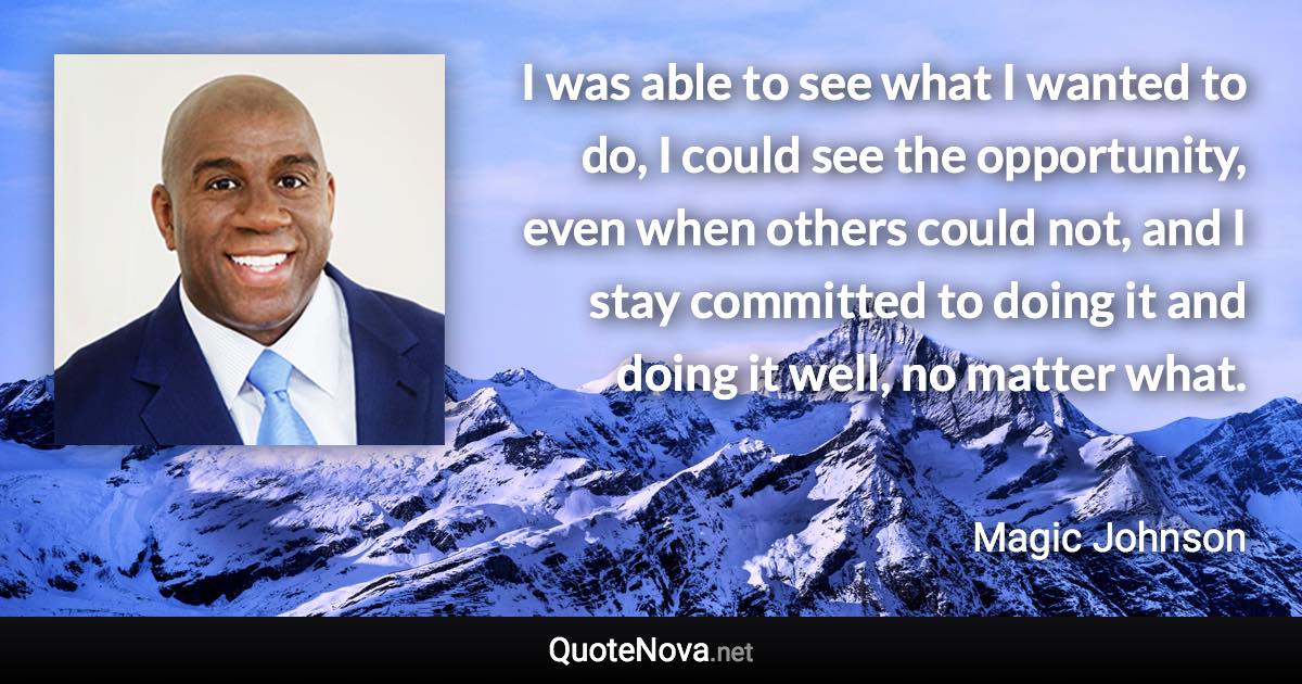 I was able to see what I wanted to do, I could see the opportunity, even when others could not, and I stay committed to doing it and doing it well, no matter what. - Magic Johnson quote