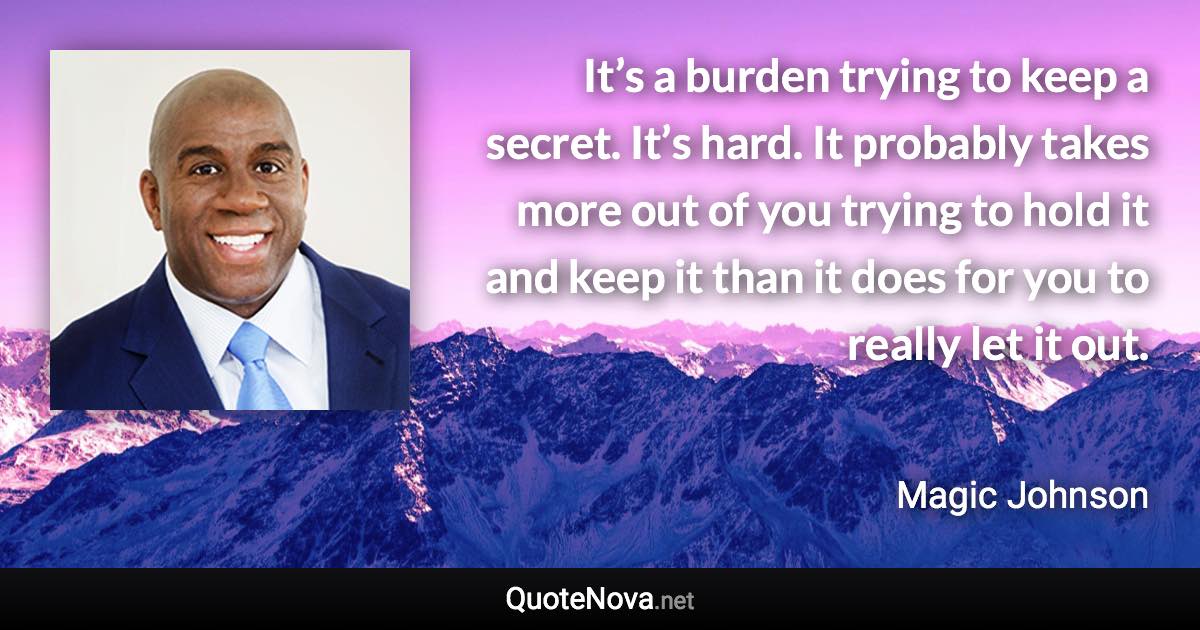 It’s a burden trying to keep a secret. It’s hard. It probably takes more out of you trying to hold it and keep it than it does for you to really let it out. - Magic Johnson quote