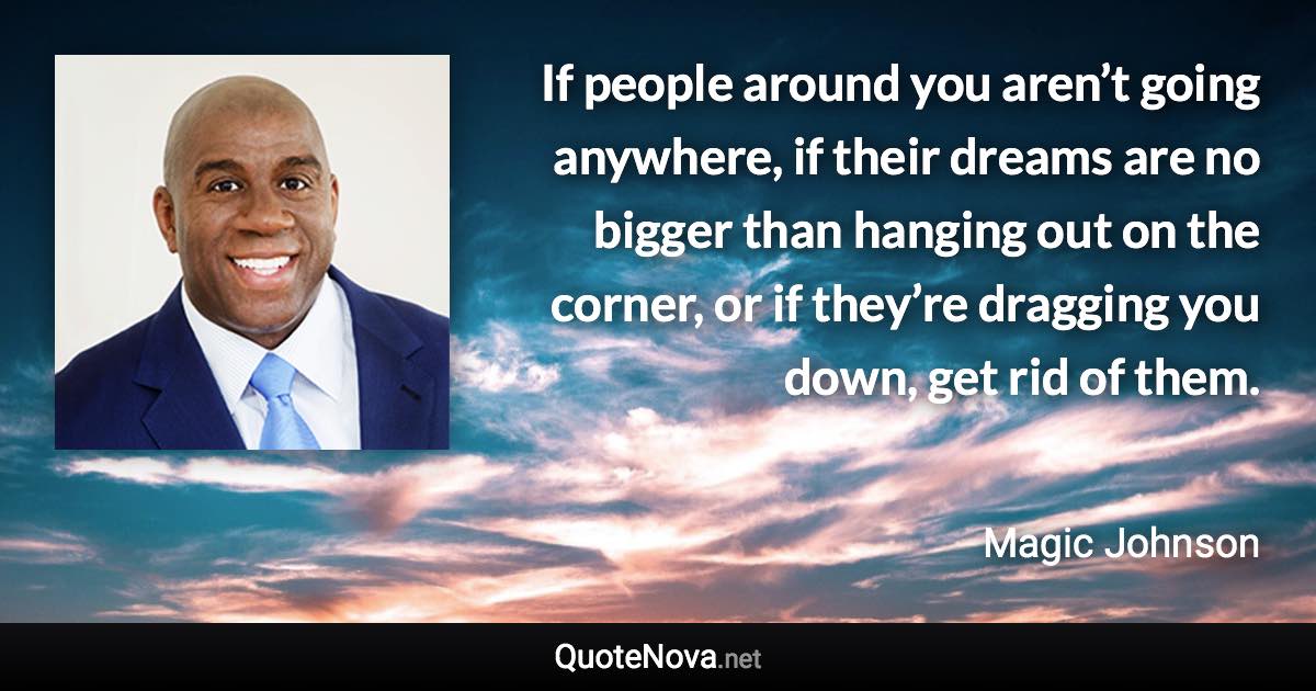 If people around you aren’t going anywhere, if their dreams are no bigger than hanging out on the corner, or if they’re dragging you down, get rid of them. - Magic Johnson quote