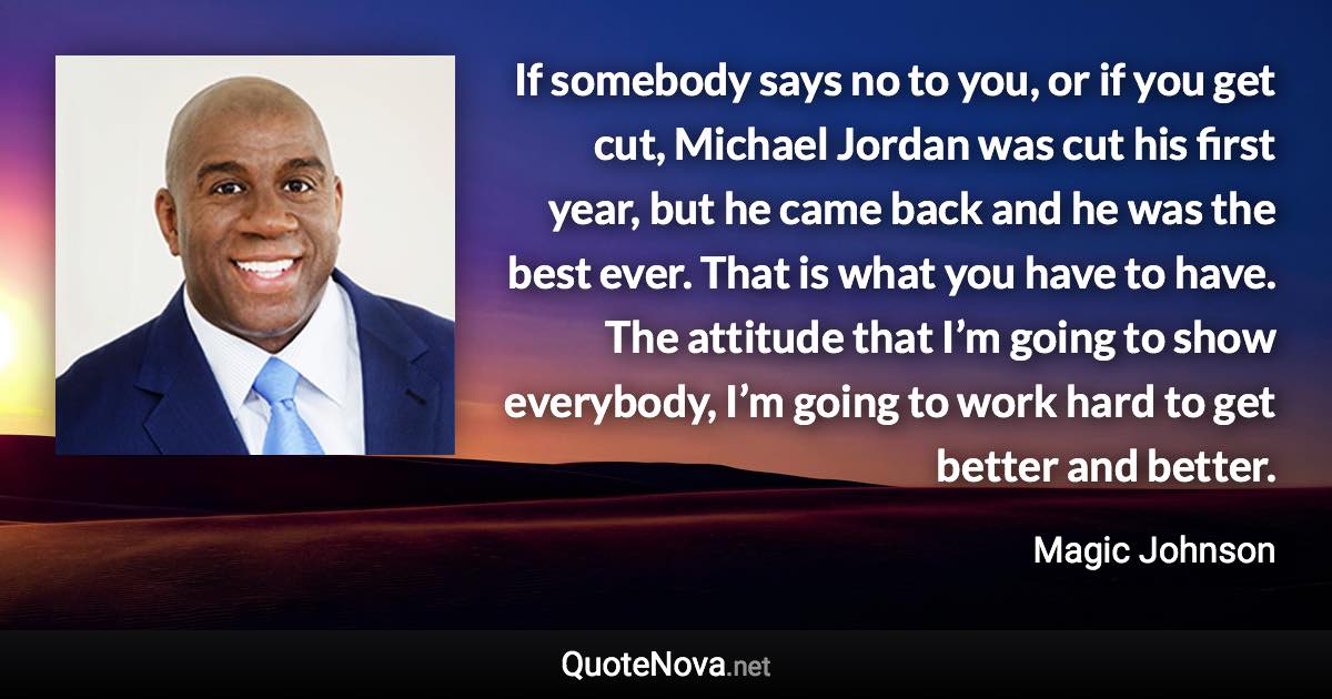 If somebody says no to you, or if you get cut, Michael Jordan was cut his first year, but he came back and he was the best ever. That is what you have to have. The attitude that I’m going to show everybody, I’m going to work hard to get better and better. - Magic Johnson quote