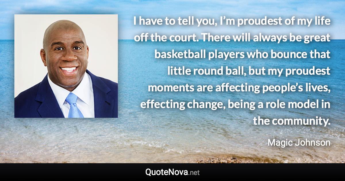 I have to tell you, I’m proudest of my life off the court. There will always be great basketball players who bounce that little round ball, but my proudest moments are affecting people’s lives, effecting change, being a role model in the community. - Magic Johnson quote