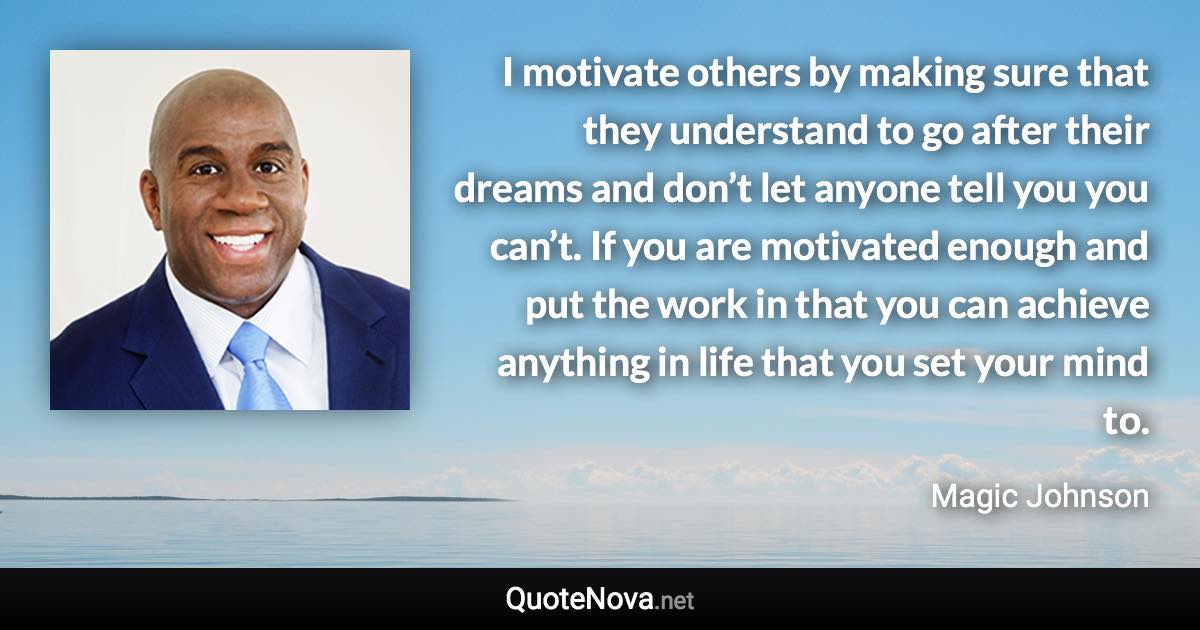 I motivate others by making sure that they understand to go after their dreams and don’t let anyone tell you you can’t. If you are motivated enough and put the work in that you can achieve anything in life that you set your mind to. - Magic Johnson quote
