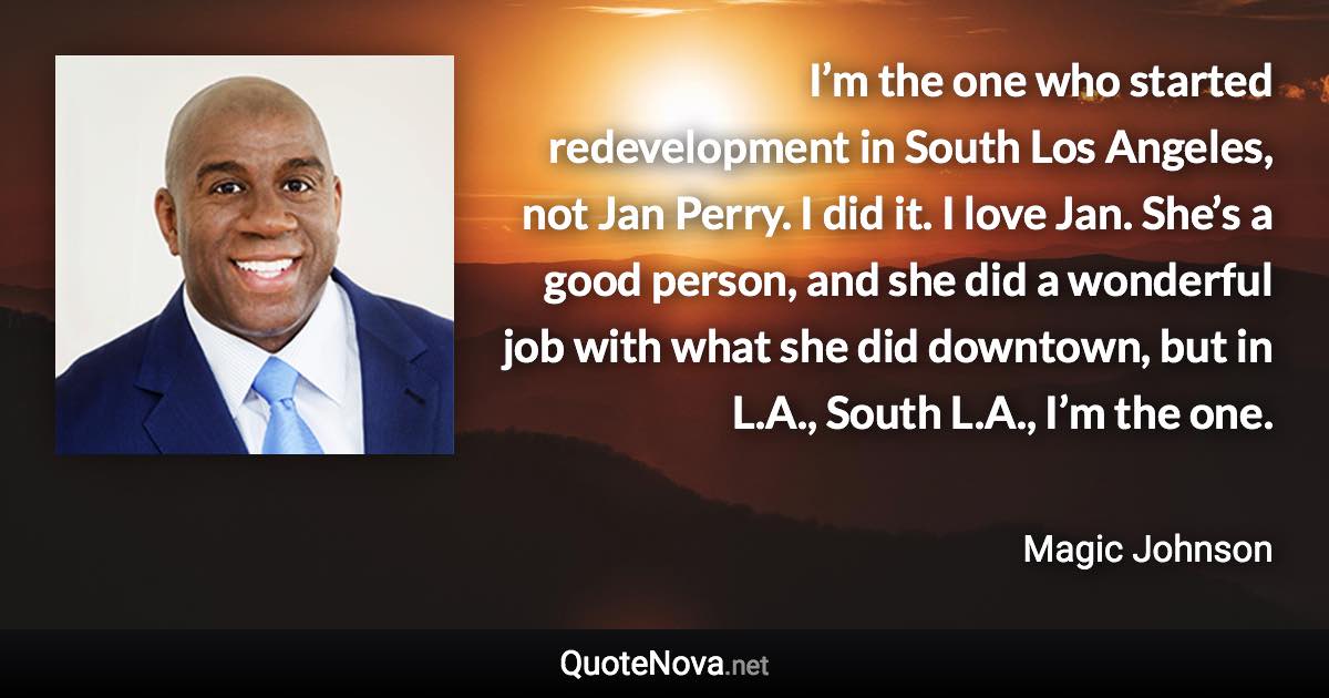 I’m the one who started redevelopment in South Los Angeles, not Jan Perry. I did it. I love Jan. She’s a good person, and she did a wonderful job with what she did downtown, but in L.A., South L.A., I’m the one. - Magic Johnson quote