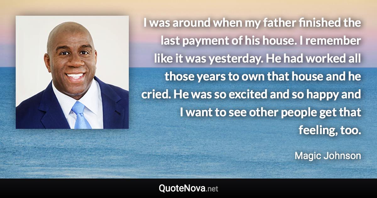 I was around when my father finished the last payment of his house. I remember like it was yesterday. He had worked all those years to own that house and he cried. He was so excited and so happy and I want to see other people get that feeling, too. - Magic Johnson quote