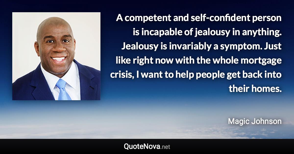 A competent and self-confident person is incapable of jealousy in anything. Jealousy is invariably a symptom. Just like right now with the whole mortgage crisis, I want to help people get back into their homes. - Magic Johnson quote